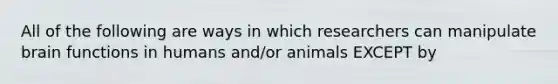 All of the following are ways in which researchers can manipulate brain functions in humans and/or animals EXCEPT by