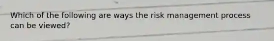 Which of the following are ways the risk management process can be viewed?