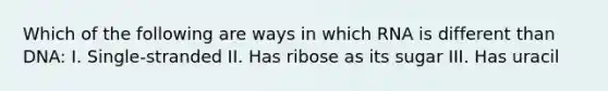 Which of the following are ways in which RNA is different than DNA: I. Single-stranded II. Has ribose as its sugar III. Has uracil