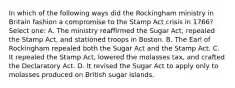 In which of the following ways did the Rockingham ministry in Britain fashion a compromise to the Stamp Act crisis in 1766? Select one: A. The ministry reaffirmed the Sugar Act, repealed the Stamp Act, and stationed troops in Boston. B. The Earl of Rockingham repealed both the Sugar Act and the Stamp Act. C. It repealed the Stamp Act, lowered the molasses tax, and crafted the Declaratory Act. D. It revised the Sugar Act to apply only to molasses produced on British sugar islands.