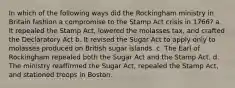 In which of the following ways did the Rockingham ministry in Britain fashion a compromise to the Stamp Act crisis in 1766? a. It repealed the Stamp Act, lowered the molasses tax, and crafted the Declaratory Act b. It revised the Sugar Act to apply only to molasses produced on British sugar islands. c. The Earl of Rockingham repealed both the Sugar Act and the Stamp Act. d. The ministry reaffirmed the Sugar Act, repealed the Stamp Act, and stationed troops in Boston.