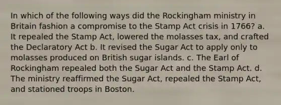 In which of the following ways did the Rockingham ministry in Britain fashion a compromise to the Stamp Act crisis in 1766? a. It repealed the Stamp Act, lowered the molasses tax, and crafted the Declaratory Act b. It revised the Sugar Act to apply only to molasses produced on British sugar islands. c. The Earl of Rockingham repealed both the Sugar Act and the Stamp Act. d. The ministry reaffirmed the Sugar Act, repealed the Stamp Act, and stationed troops in Boston.