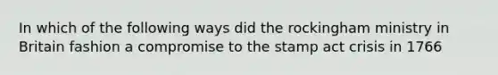 In which of the following ways did the rockingham ministry in Britain fashion a compromise to the stamp act crisis in 1766