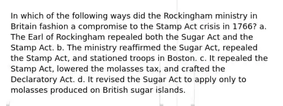 In which of the following ways did the Rockingham ministry in Britain fashion a compromise to the Stamp Act crisis in 1766? a. The Earl of Rockingham repealed both the Sugar Act and the Stamp Act. b. The ministry reaffirmed the Sugar Act, repealed the Stamp Act, and stationed troops in Boston. c. It repealed the Stamp Act, lowered the molasses tax, and crafted the Declaratory Act. d. It revised the Sugar Act to apply only to molasses produced on British sugar islands.