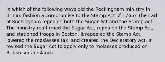 In which of the following ways did the Rockingham ministry in Britian fashion a compromise to the Stamp Act of 1765? The Earl of Rockingham repealed both the Sugar Act and the Stamp Act. The ministry reaffirmed the Sugar Act, repealed the Stamp Act, and stationed troops in Boston. It repealed the Stamp Act, lowered the moslasses tax, and created the Declaratory Act. It revised the Sugar Act to apply only to molasses produced on British sugar islands.