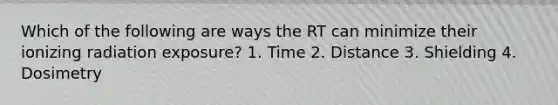 Which of the following are ways the RT can minimize their ionizing radiation exposure? 1. Time 2. Distance 3. Shielding 4. Dosimetry