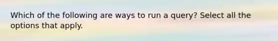 Which of the following are ways to run a query? Select all the options that apply.