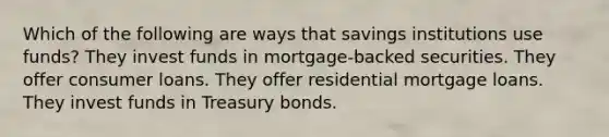 Which of the following are ways that savings institutions use funds? They invest funds in mortgage-backed securities. They offer consumer loans. They offer residential mortgage loans. They invest funds in Treasury bonds.