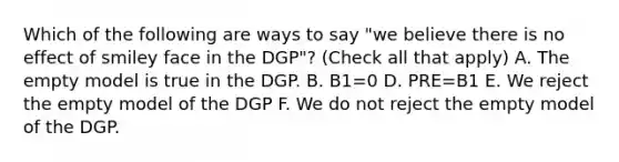 Which of the following are ways to say "we believe there is no effect of smiley face in the DGP"? (Check all that apply) A. The empty model is true in the DGP. B. B1=0 D. PRE=B1 E. We reject the empty model of the DGP F. We do not reject the empty model of the DGP.