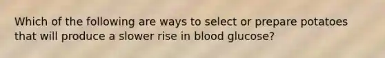 Which of the following are ways to select or prepare potatoes that will produce a slower rise in blood glucose?