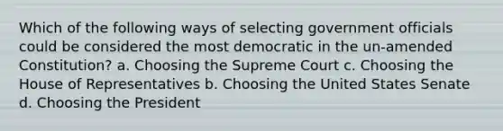 Which of the following ways of selecting government officials could be considered the most democratic in the un-amended Constitution? a. Choosing the Supreme Court c. Choosing the House of Representatives b. Choosing the United States Senate d. Choosing the President