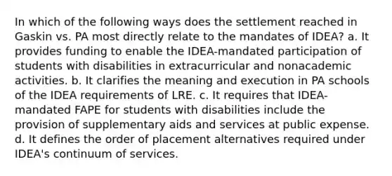 In which of the following ways does the settlement reached in Gaskin vs. PA most directly relate to the mandates of IDEA? a. It provides funding to enable the IDEA-mandated participation of students with disabilities in extracurricular and nonacademic activities. b. It clarifies the meaning and execution in PA schools of the IDEA requirements of LRE. c. It requires that IDEA-mandated FAPE for students with disabilities include the provision of supplementary aids and services at public expense. d. It defines the order of placement alternatives required under IDEA's continuum of services.