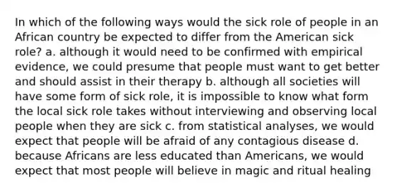 In which of the following ways would the sick role of people in an African country be expected to differ from the American sick role? a. although it would need to be confirmed with empirical evidence, we could presume that people must want to get better and should assist in their therapy b. although all societies will have some form of sick role, it is impossible to know what form the local sick role takes without interviewing and observing local people when they are sick c. from statistical analyses, we would expect that people will be afraid of any contagious disease d. because Africans are less educated than Americans, we would expect that most people will believe in magic and ritual healing