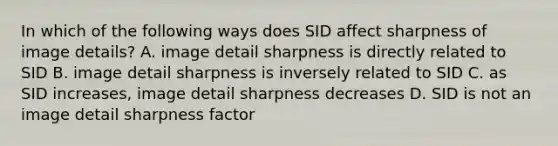 In which of the following ways does SID affect sharpness of image details? A. image detail sharpness is directly related to SID B. image detail sharpness is inversely related to SID C. as SID increases, image detail sharpness decreases D. SID is not an image detail sharpness factor