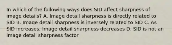 In which of the following ways does SID affect sharpness of image details? A. Image detail sharpness is directly related to SID B. Image detail sharpness is inversely related to SID C. As SID increases, Image detail sharpness decreases D. SID is not an image detail sharpness factor