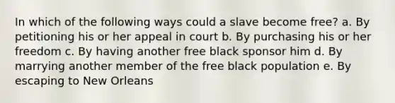 In which of the following ways could a slave become free? a. By petitioning his or her appeal in court b. By purchasing his or her freedom c. By having another free black sponsor him d. By marrying another member of the free black population e. By escaping to New Orleans