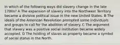 In which of the following ways did slavery change in the late 1700s? A The expansion of slavery into the Northwest Territory became a divisive political issue in the new United States. B The ideals of the American Revolution prompted some individuals and groups to call for the abolition of slavery. C The argument that slavery was a positive social institution became widely accepted. D The holding of slaves as property became a symbol of social status in the North.