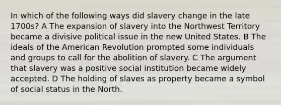 In which of the following ways did slavery change in the late 1700s? A The expansion of slavery into the Northwest Territory became a divisive political issue in the new United States. B The ideals of the American Revolution prompted some individuals and groups to call for the abolition of slavery. C The argument that slavery was a positive social institution became widely accepted. D The holding of slaves as property became a symbol of social status in the North.