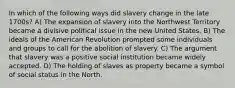 In which of the following ways did slavery change in the late 1700s? A) The expansion of slavery into the Northwest Territory became a divisive political issue in the new United States. B) The ideals of the American Revolution prompted some individuals and groups to call for the abolition of slavery. C) The argument that slavery was a positive social institution became widely accepted. D) The holding of slaves as property became a symbol of social status in the North.