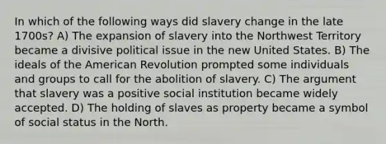 In which of the following ways did slavery change in the late 1700s? A) The expansion of slavery into the Northwest Territory became a divisive political issue in the new United States. B) The ideals of the American Revolution prompted some individuals and groups to call for the abolition of slavery. C) The argument that slavery was a positive social institution became widely accepted. D) The holding of slaves as property became a symbol of social status in the North.