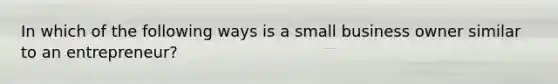 In which of the following ways is a small business owner similar to an entrepreneur?