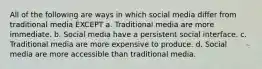 All of the following are ways in which social media differ from traditional media EXCEPT a. Traditional media are more immediate. b. Social media have a persistent social interface. c. Traditional media are more expensive to produce. d. Social media are more accessible than traditional media.