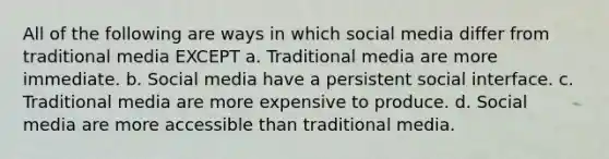 All of the following are ways in which social media differ from traditional media EXCEPT a. Traditional media are more immediate. b. Social media have a persistent social interface. c. Traditional media are more expensive to produce. d. Social media are more accessible than traditional media.