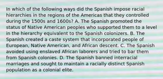 In which of the following ways did the Spanish impose racial hierarchies in the regions of the Americas that they controlled during the 1500s and 1600s? A. The Spanish promoted the status of Native American peoples who supported them to a level in the hierarchy equivalent to the Spanish colonizers. B. The Spanish created a caste system that incorporated people of European, Native American, and African descent. C. The Spanish avoided using enslaved African laborers and tried to bar them from Spanish colonies. D. The Spanish banned interracial marriages and sought to maintain a racially distinct Spanish population as a colonial elite.