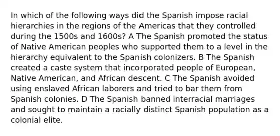 In which of the following ways did the Spanish impose racial hierarchies in the regions of the Americas that they controlled during the 1500s and 1600s? A The Spanish promoted the status of Native American peoples who supported them to a level in the hierarchy equivalent to the Spanish colonizers. B The Spanish created a caste system that incorporated people of European, Native American, and African descent. C The Spanish avoided using enslaved African laborers and tried to bar them from Spanish colonies. D The Spanish banned interracial marriages and sought to maintain a racially distinct Spanish population as a colonial elite.