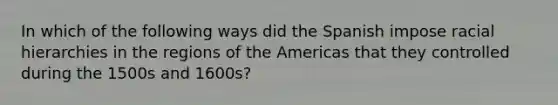 In which of the following ways did the Spanish impose racial hierarchies in the regions of the Americas that they controlled during the 1500s and 1600s?