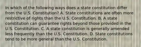 In which of the following ways does a state constitution differ from the U.S. Constitution? A. State constitutions are often more restrictive of rights than the U.S. Constitution. B. A state constitution can guarantee rights beyond those provided in the U.S. Constitution. C. A state constitution is generally amended less frequently than the U.S. Constitution. D. State constitutions tend to be more general than the U.S. Constitution.