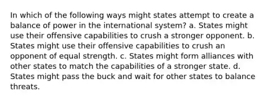 In which of the following ways might states attempt to create a balance of power in the international system? a. States might use their offensive capabilities to crush a stronger opponent. b. States might use their offensive capabilities to crush an opponent of equal strength. c. States might form alliances with other states to match the capabilities of a stronger state. d. States might pass the buck and wait for other states to balance threats.