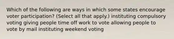 Which of the following are ways in which some states encourage voter participation? (Select all that apply.) instituting compulsory voting giving people time off work to vote allowing people to vote by mail instituting weekend voting