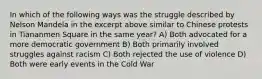 In which of the following ways was the struggle described by Nelson Mandela in the excerpt above similar to Chinese protests in Tiananmen Square in the same year? A) Both advocated for a more democratic government B) Both primarily involved struggles against racism C) Both rejected the use of violence D) Both were early events in the Cold War