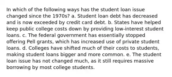 In which of the following ways has the student loan issue changed since the 1970s? a. Student loan debt has decreased and is now exceeded by credit card debt. b. States have helped keep public college costs down by providing low-interest student loans. c. The federal government has essentially stopped offering Pell grants, which has increased use of private student loans. d. Colleges have shifted much of their costs to students, making student loans bigger and more common. e. The student loan issue has not changed much, as it still requires massive borrowing by most college students.