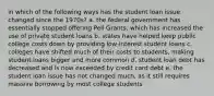 in which of the following ways has the student loan issue changed since the 1970s? a. the federal government has essentially stopped offering Pell Grants, which has increased the use of private student loans b. states have helped keep public college costs down by providing low-interest student loans c. colleges have shifted much of their costs to students, making student loans bigger and more common d. student loan debt has decreased and is now exceeded by credit card debt e. the student loan issue has not changed much, as it still requires massive borrowing by most college students