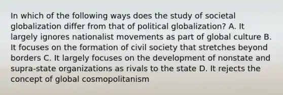 In which of the following ways does the study of societal globalization differ from that of political globalization? A. It largely ignores nationalist movements as part of global culture B. It focuses on the formation of civil society that stretches beyond borders C. It largely focuses on the development of nonstate and supra-state organizations as rivals to the state D. It rejects the concept of global cosmopolitanism