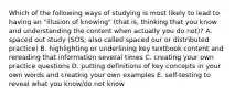 Which of the following ways of studying is most likely to lead to having an "illusion of knowing" (that is, thinking that you know and understanding the content when actually you do not)? A. spaced out study (SOS; also called spaced our or distributed practice) B. highlighting or underlining key textbook content and rereading that information several times C. creating your own practice questions D. putting definitions of key concepts in your own words and creating your own examples E. self-testing to reveal what you know/do not know