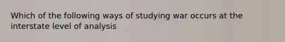 Which of the following ways of studying war occurs at the interstate level of analysis