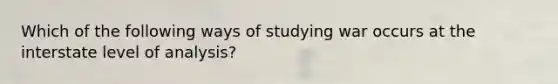 Which of the following ways of studying war occurs at the interstate level of analysis?