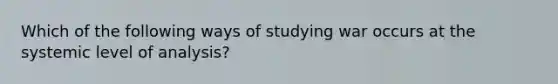 Which of the following ways of studying war occurs at the systemic level of analysis?