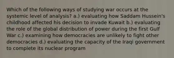 Which of the following ways of studying war occurs at the systemic level of analysis? a.) evaluating how Saddam Hussein's childhood affected his decision to invade Kuwait b.) evaluating the role of the global distribution of power during the first Gulf War c.) examining how democracies are unlikely to fight other democracies d.) evaluating the capacity of the Iraqi government to complete its nuclear program