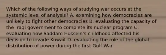 Which of the following ways of studying war occurs at the systemic level of analysis? A. examining how democracies are unlikely to fight other democracies B. evaluating the capacity of the Iraqi government to complete its nuclear program C. evaluating how Saddam Hussein's childhood affected his decision to invade Kuwait D. evaluating the role of the global distribution of power during the first Gulf War