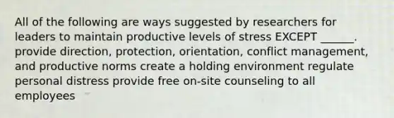 All of the following are ways suggested by researchers for leaders to maintain productive levels of stress EXCEPT ______. provide direction, protection, orientation, conflict management, and productive norms create a holding environment regulate personal distress provide free on-site counseling to all employees