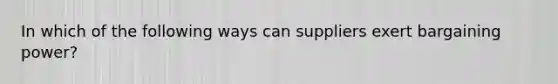 In which of the following ways can suppliers exert bargaining power?