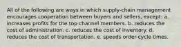 All of the following are ways in which supply-chain management encourages cooperation between buyers and sellers, except: a. increases profits for the top channel members. b. reduces the cost of administration. c. reduces the cost of inventory. d. reduces the cost of transportation. e. speeds order-cycle times.