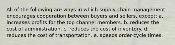 All of the following are ways in which supply-chain management encourages cooperation between buyers and sellers, except: a. increases profits for the top channel members. b. reduces the cost of administration. c. reduces the cost of inventory. d. reduces the cost of transportation. e. speeds order-cycle times.