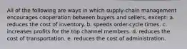 All of the following are ways in which supply-chain management encourages cooperation between buyers and sellers, except: a. reduces the cost of inventory. b. speeds order-cycle times. c. increases profits for the top channel members. d. reduces the cost of transportation. e. reduces the cost of administration.