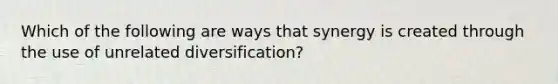 Which of the following are ways that synergy is created through the use of unrelated diversification?