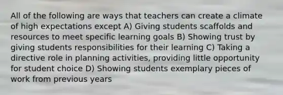 All of the following are ways that teachers can create a climate of high expectations except A) Giving students scaffolds and resources to meet specific learning goals B) Showing trust by giving students responsibilities for their learning C) Taking a directive role in planning activities, providing little opportunity for student choice D) Showing students exemplary pieces of work from previous years